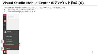 9
Visual Studio Mobile Center にログインしているユーザーパスワードを設定します。
1. [ユーザー] アイコンをクリックします。
2. [Account Settings] をクリックします。
Visual Studio Mobile Center のアカウント作成 (6)
1
2
 