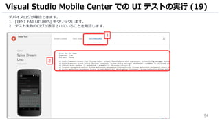 94
デバイスログが確認できます。
1. [TEST FAILUTURES] をクリックします。
2. テスト失敗のログが表示されていることを確認します。
Visual Studio Mobile Center での UI テストの実行 (19)
1
2
 