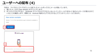 98
今回は、マイクロソフトアカウントに紐づいたメールボックスにメールが届いています。
1. 届いたメールの [See details] をクリックします。
2. PC からアクセスすると、[Android デバイスからアクセスしないとインストールできない] 旨のメッセージが表示されて
いることを確認します。実際には、Android 端末からアクセスするとアプリがインストールできます。
ユーザーへの配布 (4)
1
2
 