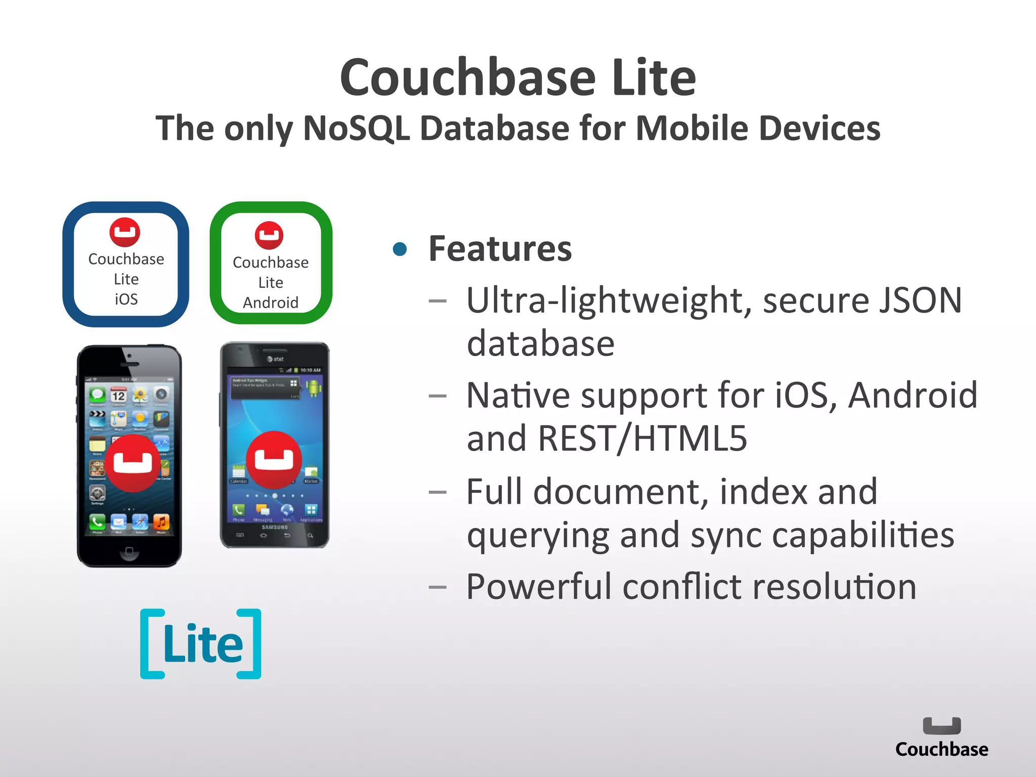 Couchbase	
  Lite	
  
The	
  only	
  NoSQL	
  Database	
  for	
  Mobile	
  Devices	
  
•  Features	
  
­  Ultra-­‐lightweight,	
  secure	
  JSON	
  
database	
  	
  
­  Na;ve	
  support	
  for	
  iOS,	
  Android	
  
and	
  REST/HTML5	
  
­  Full	
  document,	
  index	
  and	
  
querying	
  and	
  sync	
  capabili;es	
  
­  Powerful	
  conﬂict	
  resolu;on	
  
Lite
Couchbase	
  
Lite	
  	
  
Android	
  
Couchbase	
  
Lite	
  	
  
iOS	
  
 