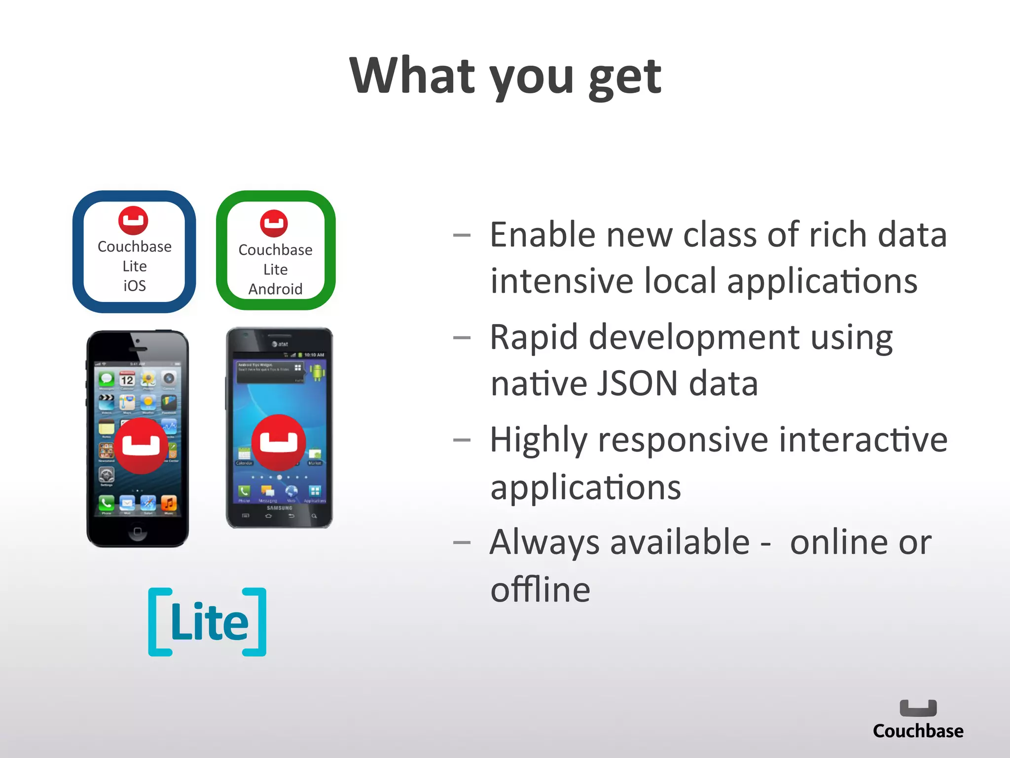 What	
  you	
  get	
  
Lite
Couchbase	
  
Lite	
  	
  
Android	
  
Couchbase	
  
Lite	
  	
  
iOS	
  
­  Enable	
  new	
  class	
  of	
  rich	
  data	
  
intensive	
  local	
  applica;ons	
  	
  
­  Rapid	
  development	
  using	
  
na;ve	
  JSON	
  data	
  
­  Highly	
  responsive	
  interac;ve	
  
applica;ons	
  
­  Always	
  available	
  -­‐	
  	
  online	
  or	
  
oﬄine	
  
 