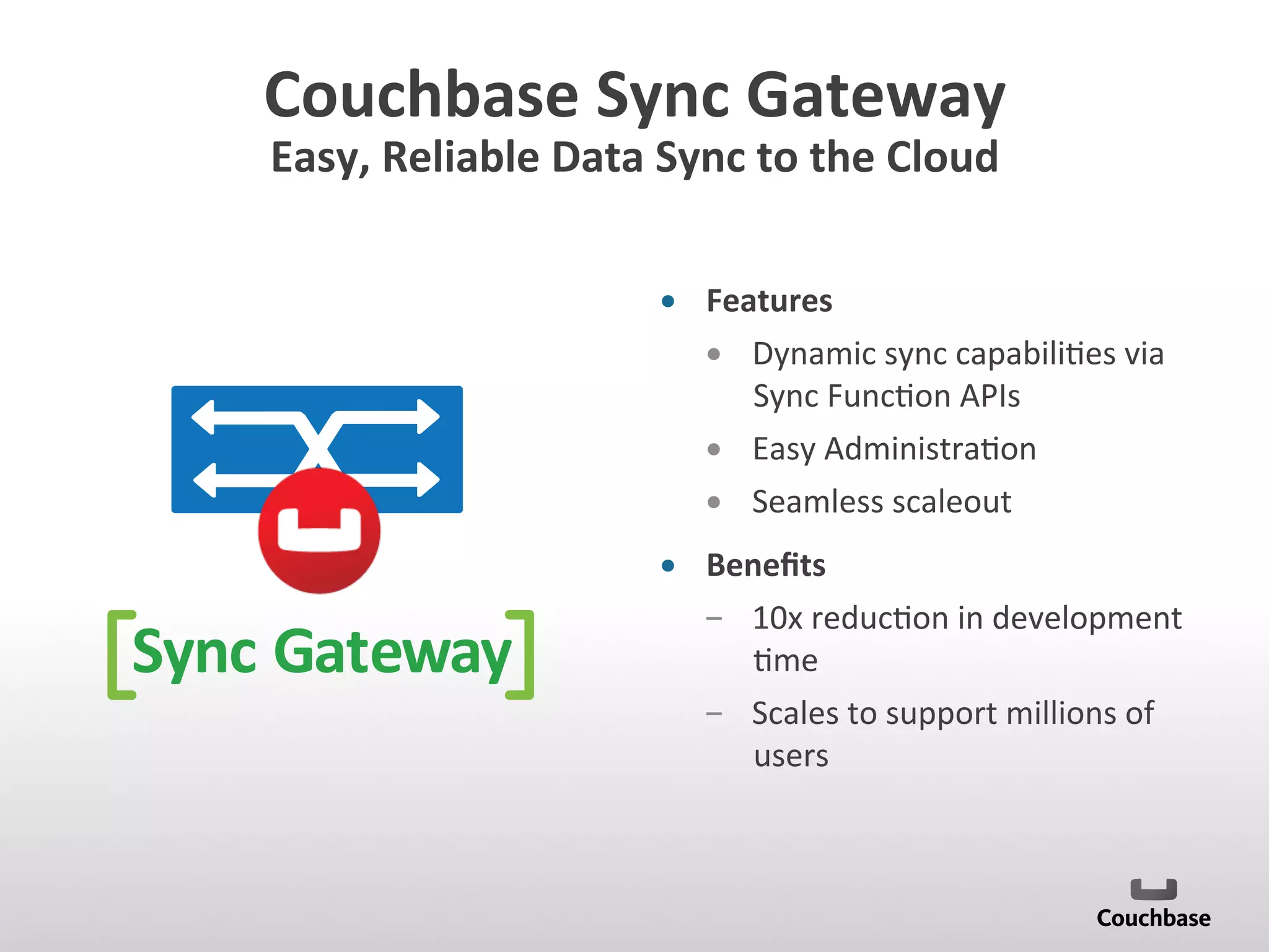 Couchbase	
  Sync	
  Gateway	
  
Easy,	
  Reliable	
  Data	
  Sync	
  to	
  the	
  Cloud	
  
•  Features	
  
•  Dynamic	
  sync	
  capabili;es	
  via	
  
Sync	
  Func;on	
  APIs	
  
•  Easy	
  Administra;on	
  
•  Seamless	
  scaleout	
  
•  Beneﬁts	
  
­  10x	
  reduc;on	
  in	
  development	
  
;me	
  
­  Scales	
  to	
  support	
  millions	
  of	
  
users	
  
Sync Gateway
 