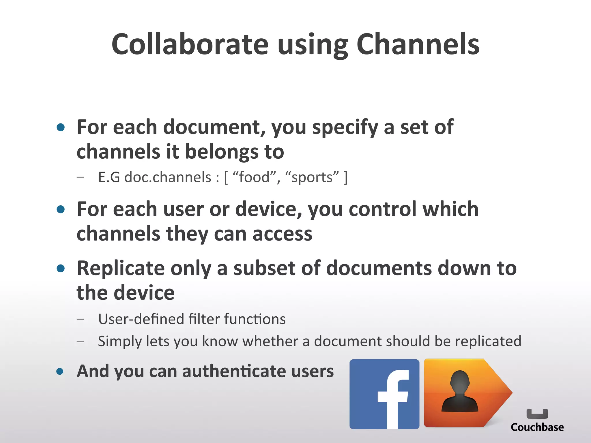 Collaborate	
  using	
  Channels	
  
•  For	
  each	
  document,	
  you	
  specify	
  a	
  set	
  of	
  
channels	
  it	
  belongs	
  to	
  	
  
­  E.G	
  doc.channels	
  :	
  [	
  “food”,	
  “sports”	
  ]	
  
•  For	
  each	
  user	
  or	
  device,	
  you	
  control	
  which	
  
channels	
  they	
  can	
  access	
  
•  Replicate	
  only	
  a	
  subset	
  of	
  documents	
  down	
  to	
  
the	
  device	
  
­  User-­‐deﬁned	
  ﬁlter	
  func;ons	
  	
  
­  Simply	
  lets	
  you	
  know	
  whether	
  a	
  document	
  should	
  be	
  replicated	
  
•  And	
  you	
  can	
  authen9cate	
  users	
  	
  
	
  
 