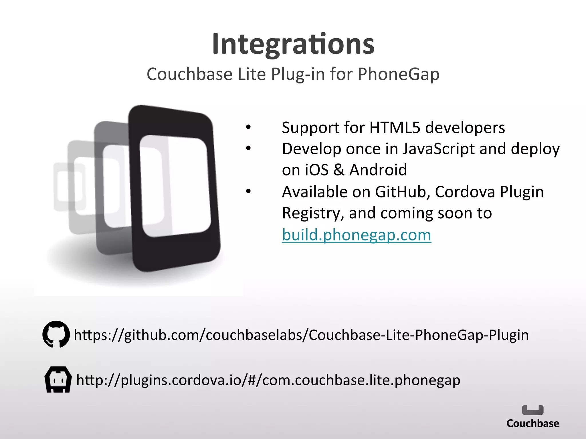 Integra9ons	
  
Couchbase	
  Lite	
  Plug-­‐in	
  for	
  PhoneGap	
  
•  Support	
  for	
  HTML5	
  developers	
  
•  Develop	
  once	
  in	
  JavaScript	
  and	
  deploy	
  
on	
  iOS	
  	
  Android	
  
•  Available	
  on	
  GitHub,	
  Cordova	
  Plugin	
  
Registry,	
  and	
  coming	
  soon	
  to	
  
build.phonegap.com	
  
	
  
h[ps://github.com/couchbaselabs/Couchbase-­‐Lite-­‐PhoneGap-­‐Plugin	
  
h[p://plugins.cordova.io/#/com.couchbase.lite.phonegap	
  
 