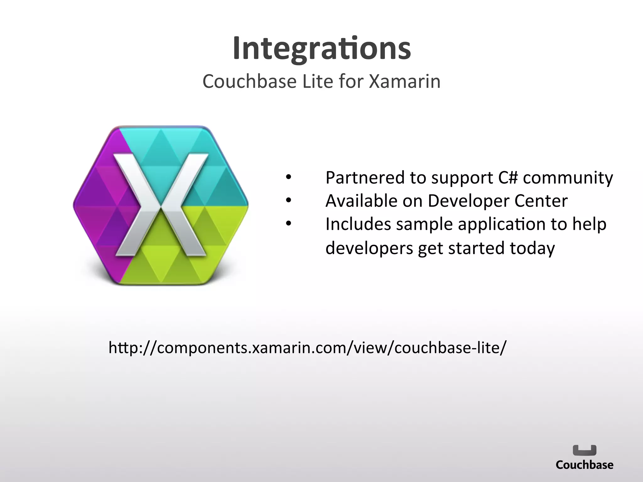 Integra9ons	
  
Couchbase	
  Lite	
  for	
  Xamarin	
  
•  Partnered	
  to	
  support	
  C#	
  community	
  
•  Available	
  on	
  Developer	
  Center	
  
•  Includes	
  sample	
  applica;on	
  to	
  help	
  
developers	
  get	
  started	
  today	
  
h[p://components.xamarin.com/view/couchbase-­‐lite/	
  
 