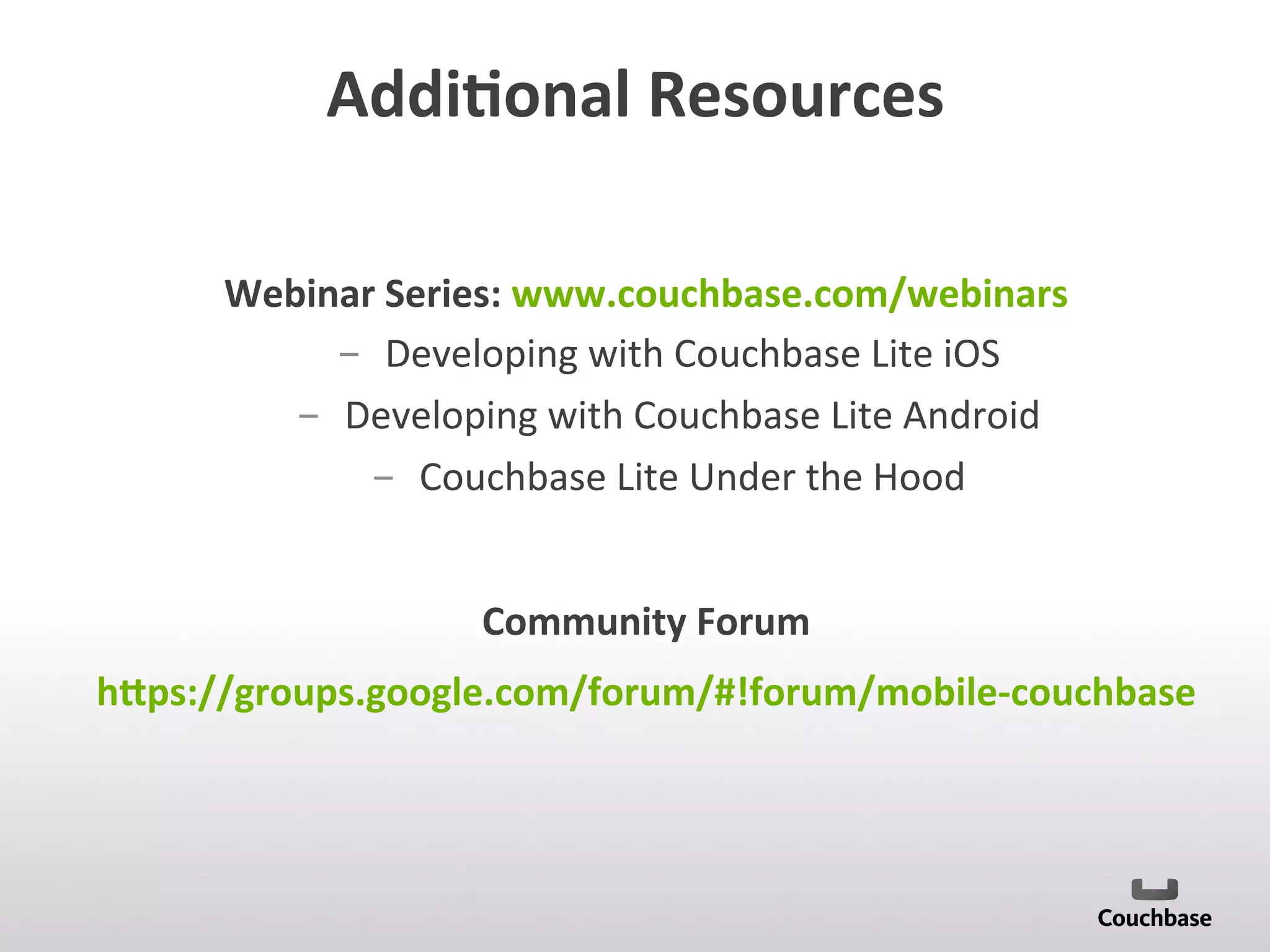 Addi9onal	
  Resources	
  
Webinar	
  Series:	
  www.couchbase.com/webinars	
  
­  Developing	
  with	
  Couchbase	
  Lite	
  iOS	
  
­  Developing	
  with	
  Couchbase	
  Lite	
  Android	
  
­  Couchbase	
  Lite	
  Under	
  the	
  Hood	
  
	
  
Community	
  Forum	
  
hTps://groups.google.com/forum/#!forum/mobile-­‐couchbase	
  
 