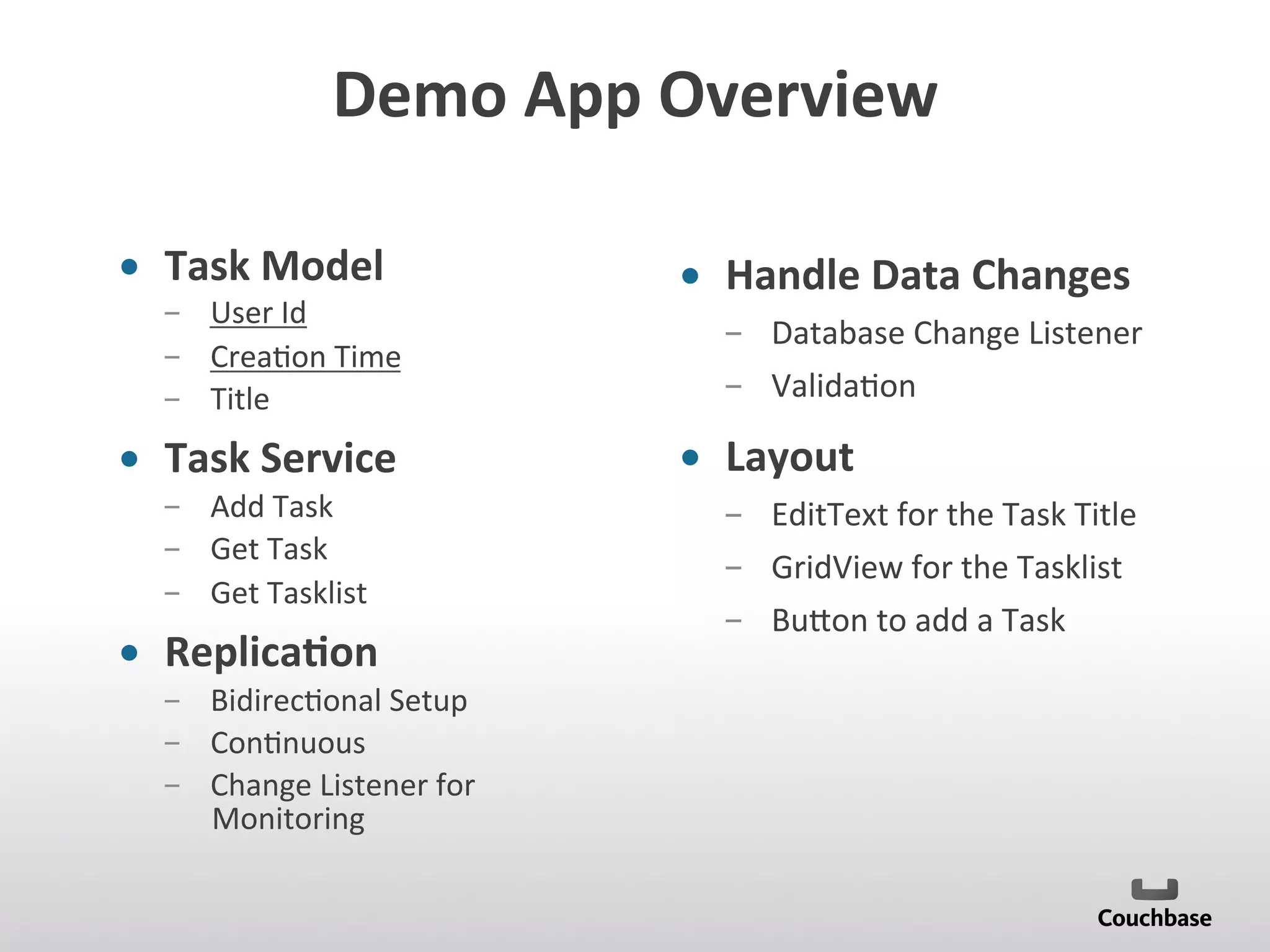 Demo	
  App	
  Overview	
  
•  Task	
  Model	
  
­  User	
  Id	
  
­  Crea;on	
  Time	
  
­  Title	
  
•  Task	
  Service	
  
­  Add	
  Task	
  
­  Get	
  Task	
  
­  Get	
  Tasklist	
  
•  Replica9on	
  
­  Bidirec;onal	
  Setup	
  
­  Con;nuous	
  
­  Change	
  Listener	
  for	
  
Monitoring	
  
	
  
•  Handle	
  Data	
  Changes	
  
­  Database	
  Change	
  Listener	
  
­  Valida;on	
  
•  Layout	
  
­  EditText	
  for	
  the	
  Task	
  Title	
  
­  GridView	
  for	
  the	
  Tasklist	
  
­  Bu[on	
  to	
  add	
  a	
  Task	
  
	
  
 