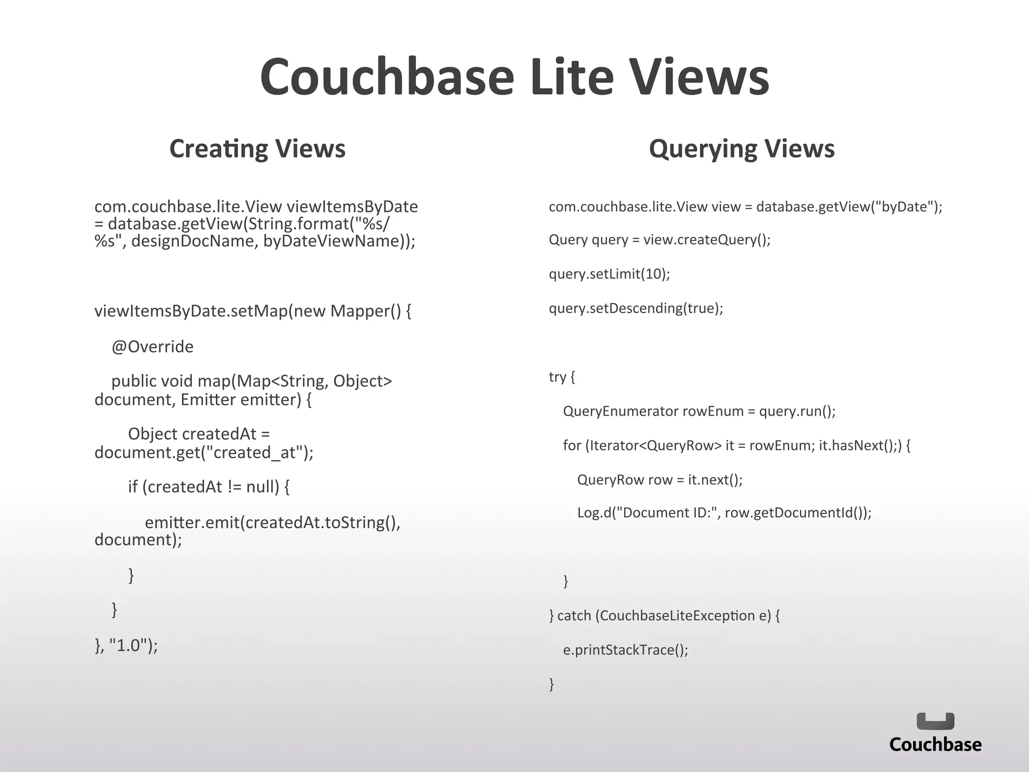 Couchbase	
  Lite	
  Views	
  
com.couchbase.lite.View	
  viewItemsByDate	
  
=	
  database.getView(String.format(%s/
%s,	
  designDocName,	
  byDateViewName));	
  
	
  
viewItemsByDate.setMap(new	
  Mapper()	
  {	
  
	
  	
  	
  	
  @Override	
  
	
  	
  	
  	
  public	
  void	
  map(MapString,	
  Object	
  
document,	
  Emi[er	
  emi[er)	
  {	
  
	
  	
  	
  	
  	
  	
  	
  	
  Object	
  createdAt	
  =	
  
document.get(created_at);	
  
	
  	
  	
  	
  	
  	
  	
  	
  if	
  (createdAt	
  !=	
  null)	
  {	
  
	
  	
  	
  	
  	
  	
  	
  	
  	
  	
  	
  	
  emi[er.emit(createdAt.toString(),	
  
document);	
  
	
  	
  	
  	
  	
  	
  	
  	
  }	
  
	
  	
  	
  	
  }	
  
},	
  1.0);	
  
com.couchbase.lite.View	
  view	
  =	
  database.getView(byDate);	
  
Query	
  query	
  =	
  view.createQuery();	
  
query.setLimit(10);	
  
query.setDescending(true);	
  
	
  
try	
  {	
  
	
  	
  	
  	
  QueryEnumerator	
  rowEnum	
  =	
  query.run();	
  
	
  	
  	
  	
  for	
  (IteratorQueryRow	
  it	
  =	
  rowEnum;	
  it.hasNext();)	
  {	
  
	
  	
  	
  	
  	
  	
  	
  	
  QueryRow	
  row	
  =	
  it.next();	
  
	
  	
  	
  	
  	
  	
  	
  	
  Log.d(Document	
  ID:,	
  row.getDocumentId());	
  
	
  
	
  	
  	
  	
  }	
  
}	
  catch	
  (CouchbaseLiteExcep;on	
  e)	
  {	
  
	
  	
  	
  	
  e.printStackTrace();	
  
}	
  
	
  
	
  
Crea9ng	
  Views	
   Querying	
  Views	
  
 