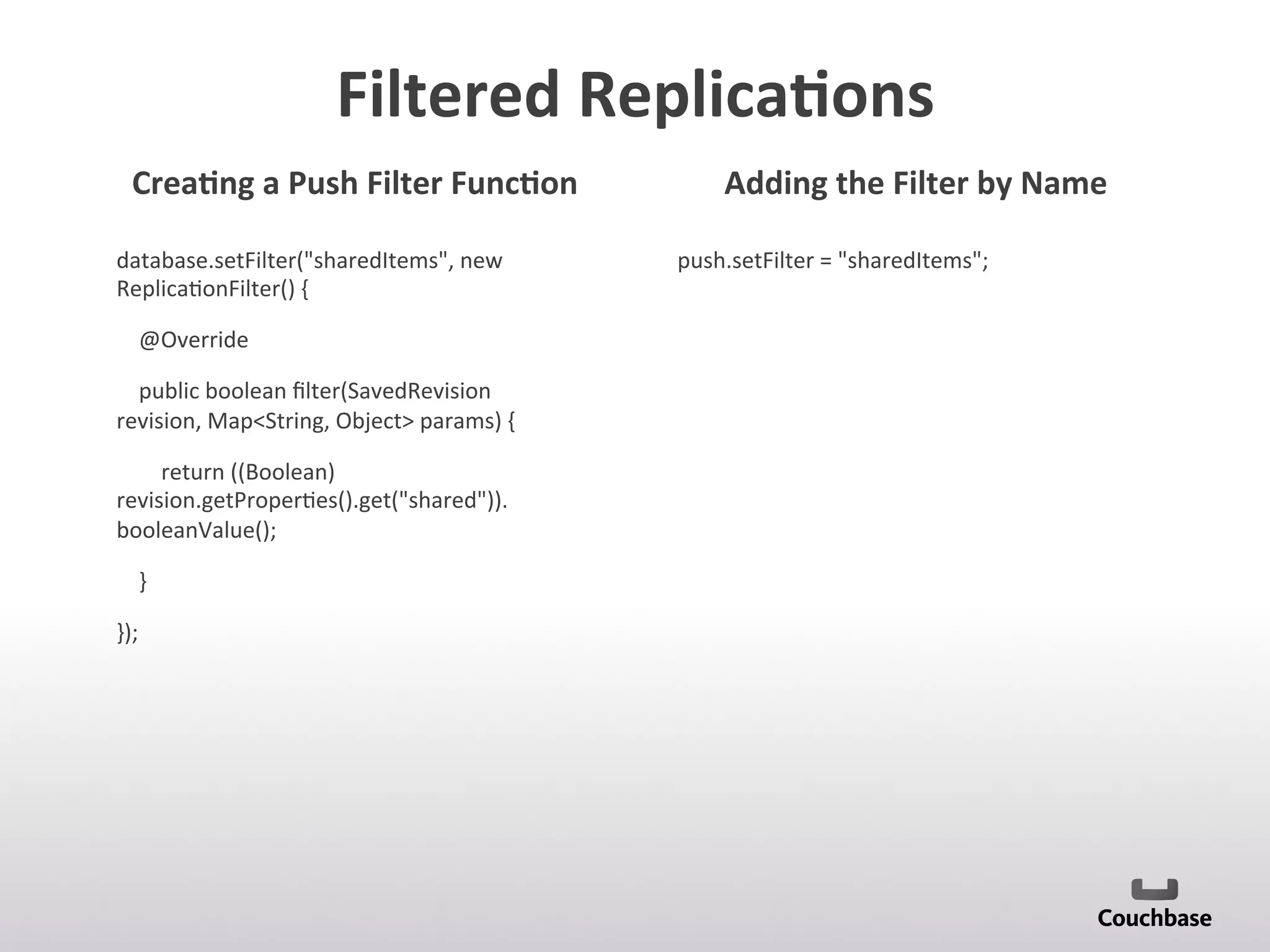Filtered	
  Replica9ons	
  
database.setFilter(sharedItems,	
  new	
  
Replica;onFilter()	
  {	
  
	
  	
  	
  	
  @Override	
  
	
  	
  	
  	
  public	
  boolean	
  ﬁlter(SavedRevision	
  
revision,	
  MapString,	
  Object	
  params)	
  {	
  
	
  	
  	
  	
  	
  	
  	
  	
  return	
  ((Boolean)	
  
revision.getProper;es().get(shared)).
booleanValue();	
  
	
  	
  	
  	
  }	
  
});	
  
push.setFilter	
  =	
  sharedItems;	
  
	
  
	
  
	
  
Crea9ng	
  a	
  Push	
  Filter	
  Func9on	
   Adding	
  the	
  Filter	
  by	
  Name	
  
 