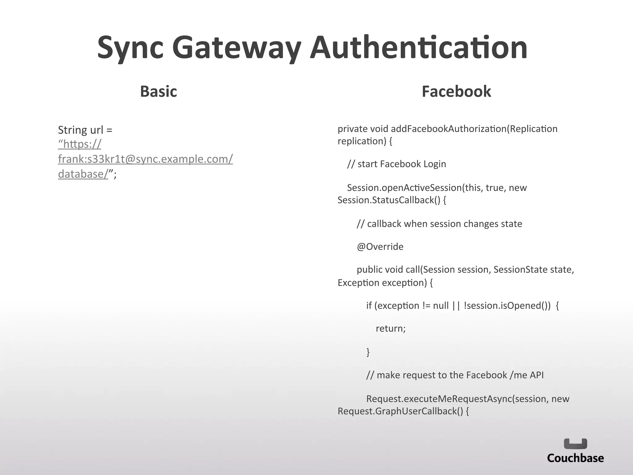 Sync	
  Gateway	
  Authen9ca9on	
  	
  
String	
  url	
  =	
  
“h[ps://
frank:s33kr1t@sync.example.com/
database/”;	
  
private	
  void	
  addFacebookAuthoriza;on(Replica;on	
  
replica;on)	
  {	
  
	
  	
  	
  	
  //	
  start	
  Facebook	
  Login	
  
	
  	
  	
  	
  Session.openAc;veSession(this,	
  true,	
  new	
  
Session.StatusCallback()	
  {	
  
	
  	
  	
  	
  	
  	
  	
  	
  //	
  callback	
  when	
  session	
  changes	
  state	
  
	
  	
  	
  	
  	
  	
  	
  	
  @Override	
  
	
  	
  	
  	
  	
  	
  	
  	
  public	
  void	
  call(Session	
  session,	
  SessionState	
  state,	
  
Excep;on	
  excep;on)	
  {	
  
	
  	
  	
  	
  	
  	
  	
  	
  	
  	
  	
  	
  if	
  (excep;on	
  !=	
  null	
  ||	
  !session.isOpened())	
  	
  {	
  
	
  	
  	
  	
  	
  	
  	
  	
  	
  	
  	
  	
  	
  	
  	
  	
  return;	
  
	
  	
  	
  	
  	
  	
  	
  	
  	
  	
  	
  	
  }	
  
	
  	
  	
  	
  	
  	
  	
  	
  	
  	
  	
  	
  //	
  make	
  request	
  to	
  the	
  Facebook	
  /me	
  API	
  
	
  	
  	
  	
  	
  	
  	
  	
  	
  	
  	
  	
  Request.executeMeRequestAsync(session,	
  new	
  
Request.GraphUserCallback()	
  {	
  
	
  
	
  	
  	
  	
  	
  	
  	
  	
  	
  	
  	
  	
  	
  	
  
Basic	
   Facebook	
  
 