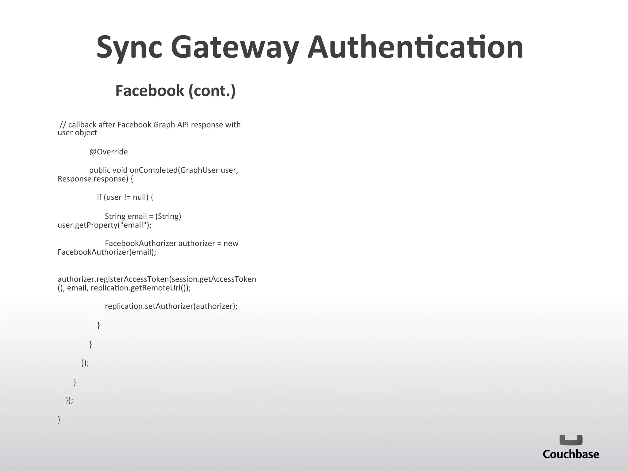 Sync	
  Gateway	
  Authen9ca9on	
  	
  
	
  //	
  callback	
  azer	
  Facebook	
  Graph	
  API	
  response	
  with	
  
user	
  object	
  
	
  	
  	
  	
  	
  	
  	
  	
  	
  	
  	
  	
  	
  	
  	
  	
  @Override	
  
	
  	
  	
  	
  	
  	
  	
  	
  	
  	
  	
  	
  	
  	
  	
  	
  public	
  void	
  onCompleted(GraphUser	
  user,	
  
Response	
  response)	
  {	
  
	
  	
  	
  	
  	
  	
  	
  	
  	
  	
  	
  	
  	
  	
  	
  	
  	
  	
  	
  	
  if	
  (user	
  !=	
  null)	
  {	
  
	
  	
  	
  	
  	
  	
  	
  	
  	
  	
  	
  	
  	
  	
  	
  	
  	
  	
  	
  	
  	
  	
  	
  	
  String	
  email	
  =	
  (String)	
  
user.getProperty(email);	
  
	
  	
  	
  	
  	
  	
  	
  	
  	
  	
  	
  	
  	
  	
  	
  	
  	
  	
  	
  	
  	
  	
  	
  	
  FacebookAuthorizer	
  authorizer	
  =	
  new	
  
FacebookAuthorizer(email);	
  
	
  	
  	
  	
  	
  	
  	
  	
  	
  	
  	
  	
  	
  	
  	
  	
  	
  	
  	
  	
  	
  	
  	
  	
  
authorizer.registerAccessToken(session.getAccessToken
(),	
  email,	
  replica;on.getRemoteUrl());	
  
	
  	
  	
  	
  	
  	
  	
  	
  	
  	
  	
  	
  	
  	
  	
  	
  	
  	
  	
  	
  	
  	
  	
  	
  replica;on.setAuthorizer(authorizer);	
  
	
  	
  	
  	
  	
  	
  	
  	
  	
  	
  	
  	
  	
  	
  	
  	
  	
  	
  	
  	
  }	
  
	
  	
  	
  	
  	
  	
  	
  	
  	
  	
  	
  	
  	
  	
  	
  	
  }	
  
	
  	
  	
  	
  	
  	
  	
  	
  	
  	
  	
  	
  });	
  
	
  	
  	
  	
  	
  	
  	
  	
  }	
  
	
  	
  	
  	
  });	
  
}	
  
	
  
	
  
	
  
	
  
Facebook	
  (cont.)	
  
 
