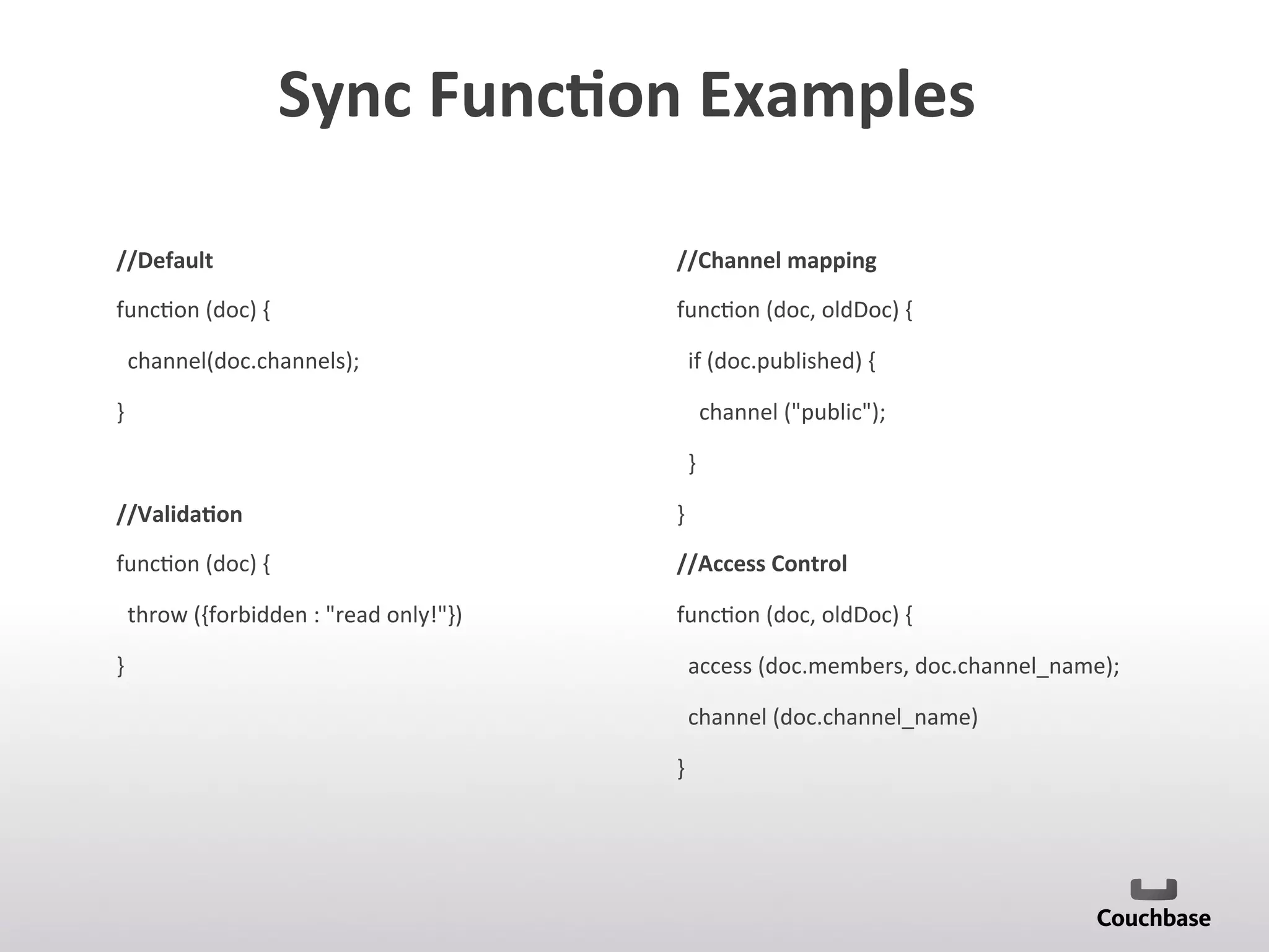 Sync	
  Func9on	
  Examples	
  	
  
//Default	
  
func;on	
  (doc)	
  {	
  
	
  	
  channel(doc.channels);	
  
}	
  
	
  
//Valida9on	
  
func;on	
  (doc)	
  {	
  
	
  	
  throw	
  ({forbidden	
  :	
  read	
  only!})	
  
}	
  
	
  
	
  
	
  
//Channel	
  mapping	
  
func;on	
  (doc,	
  oldDoc)	
  {	
  
	
  	
  if	
  (doc.published)	
  {	
  
	
  	
  	
  	
  channel	
  (public);	
  
	
  	
  }	
  	
  
}	
  
//Access	
  Control	
  
func;on	
  (doc,	
  oldDoc)	
  {	
  
	
  	
  access	
  (doc.members,	
  doc.channel_name);	
  
	
  	
  channel	
  (doc.channel_name)	
  
}	
  
	
  
 