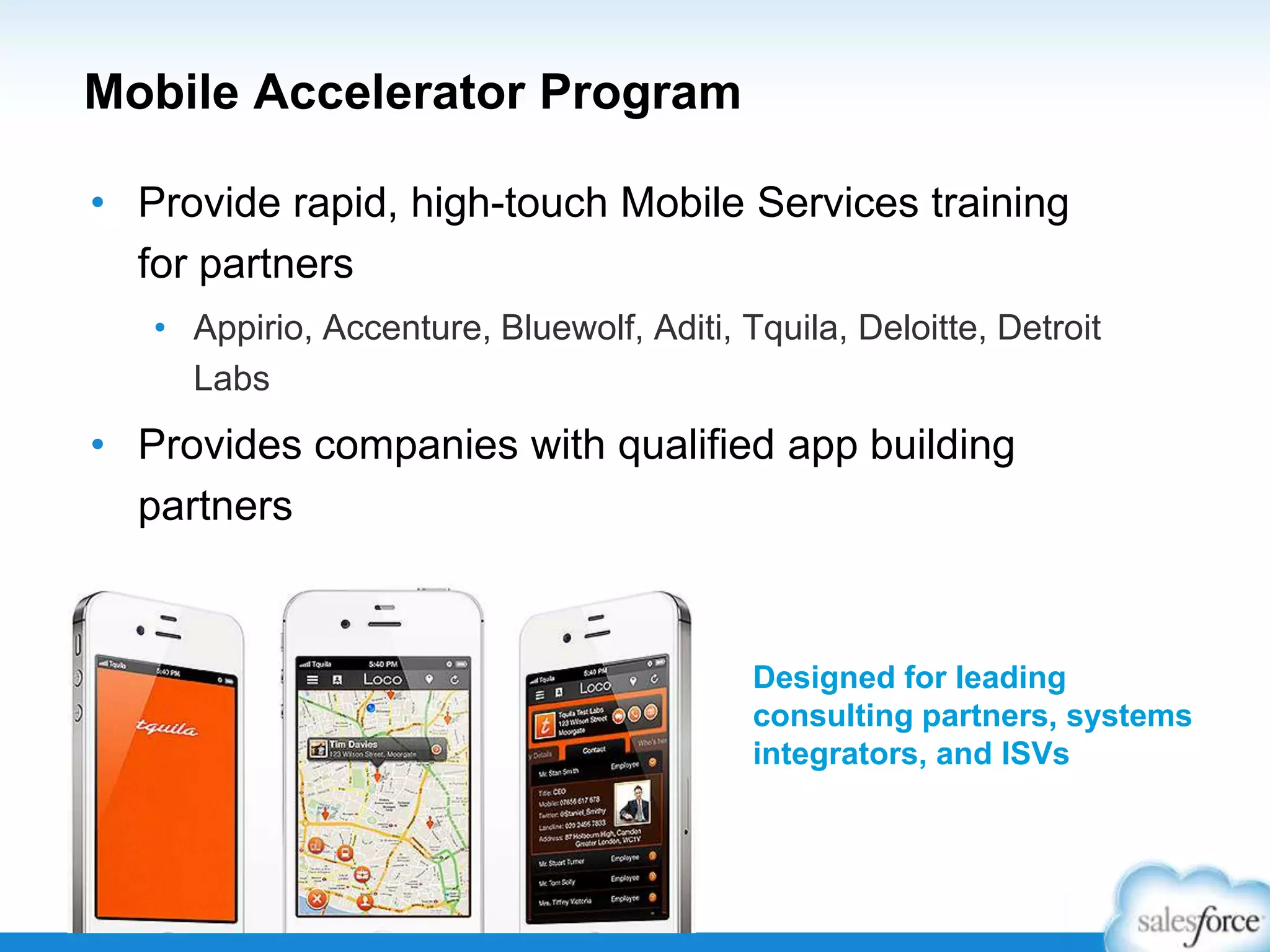 Mobile Accelerator Program
• Provide rapid, high-touch Mobile Services training
for partners
• Appirio, Accenture, Bluewolf, Aditi, Tquila, Deloitte, Detroit
Labs
• Provides companies with qualified app building
partners
Designed for leading
consulting partners, systems
integrators, and ISVs
 
