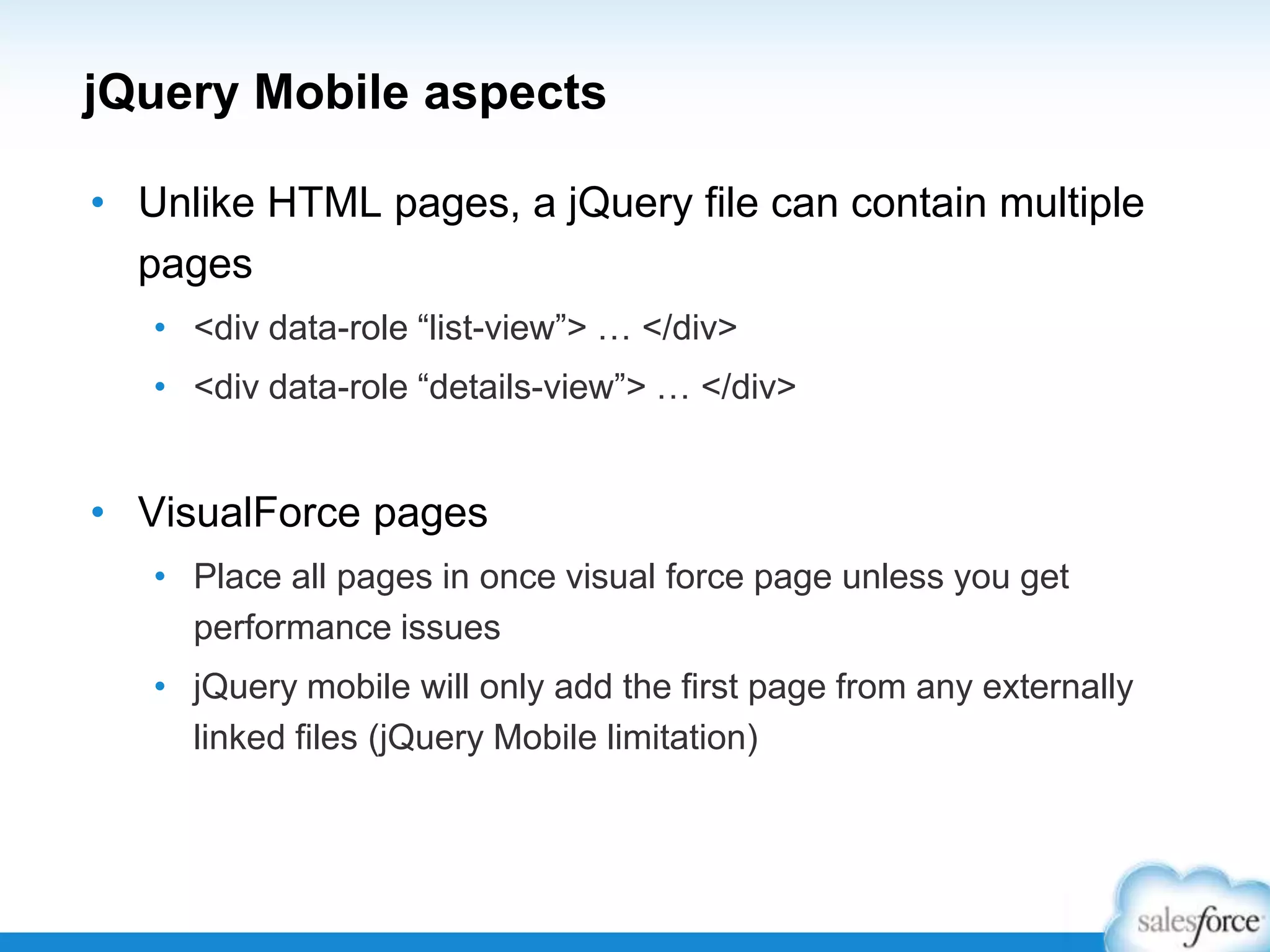 jQuery Mobile aspects
• Unlike HTML pages, a jQuery file can contain multiple
pages
• <div data-role “list-view”> … </div>
• <div data-role “details-view”> … </div>
• VisualForce pages
• Place all pages in once visual force page unless you get
performance issues
• jQuery mobile will only add the first page from any externally
linked files (jQuery Mobile limitation)
 