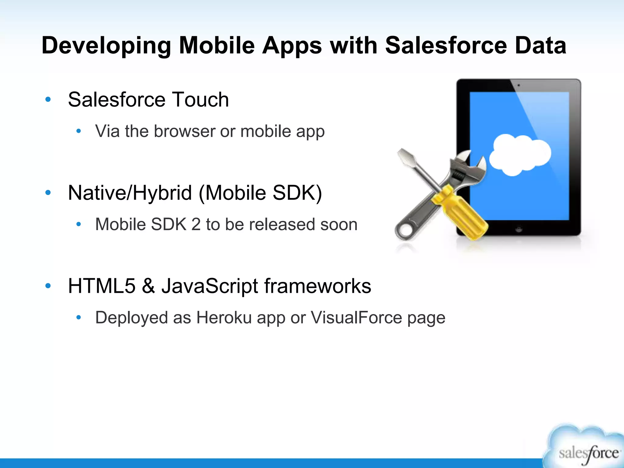 Developing Mobile Apps with Salesforce Data
• Salesforce Touch
• Via the browser or mobile app
• Native/Hybrid (Mobile SDK)
• Mobile SDK 2 to be released soon
• HTML5 & JavaScript frameworks
• Deployed as Heroku app or VisualForce page
 