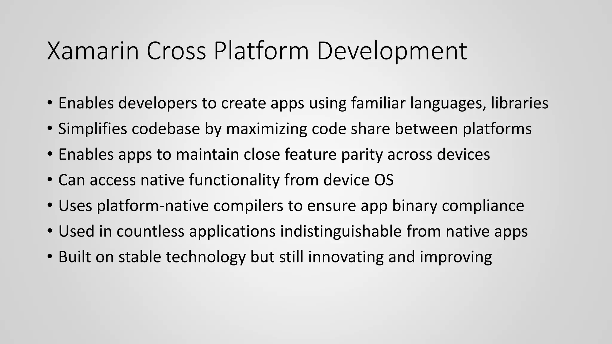 Xamarin Cross Platform Development
• Enables developers to create apps using familiar languages, libraries
• Simplifies codebase by maximizing code share between platforms
• Enables apps to maintain close feature parity across devices
• Can access native functionality from device OS
• Uses platform-native compilers to ensure app binary compliance
• Used in countless applications indistinguishable from native apps
• Built on stable technology but still innovating and improving
 