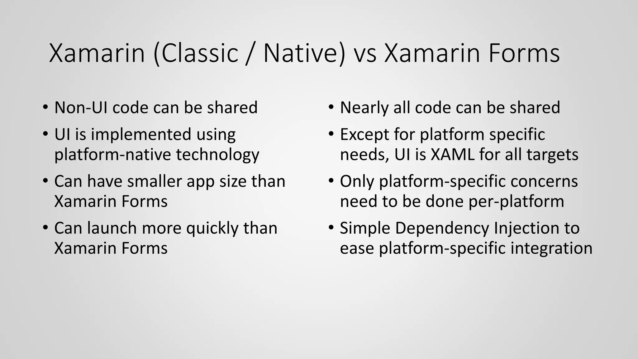 Xamarin (Classic / Native) vs Xamarin Forms
• Non-UI code can be shared
• UI is implemented using
platform-native technology
• Can have smaller app size than
Xamarin Forms
• Can launch more quickly than
Xamarin Forms
• Nearly all code can be shared
• Except for platform specific
needs, UI is XAML for all targets
• Only platform-specific concerns
need to be done per-platform
• Simple Dependency Injection to
ease platform-specific integration
 