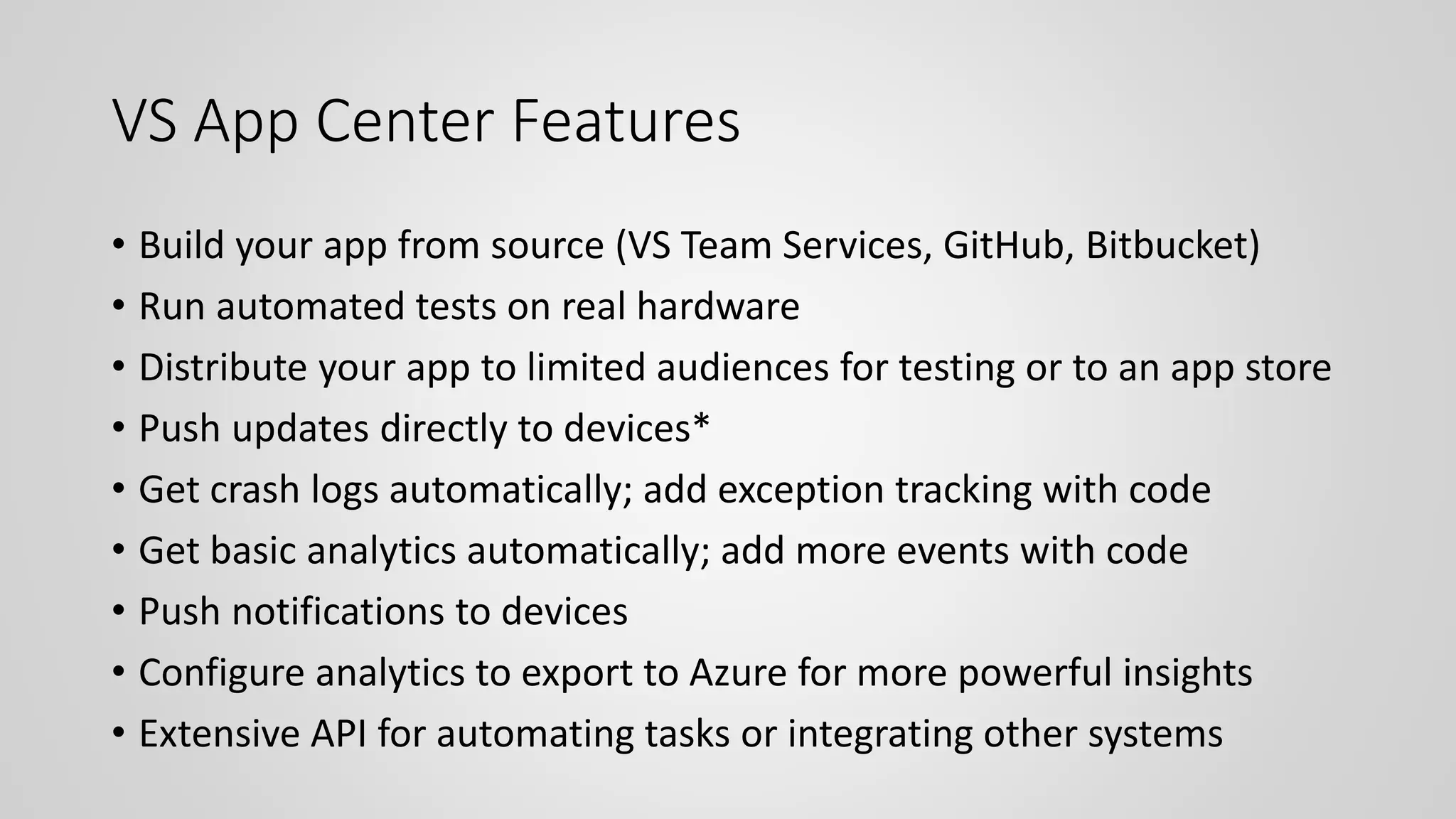 VS App Center Features
• Build your app from source (VS Team Services, GitHub, Bitbucket)
• Run automated tests on real hardware
• Distribute your app to limited audiences for testing or to an app store
• Push updates directly to devices*
• Get crash logs automatically; add exception tracking with code
• Get basic analytics automatically; add more events with code
• Push notifications to devices
• Configure analytics to export to Azure for more powerful insights
• Extensive API for automating tasks or integrating other systems
 
