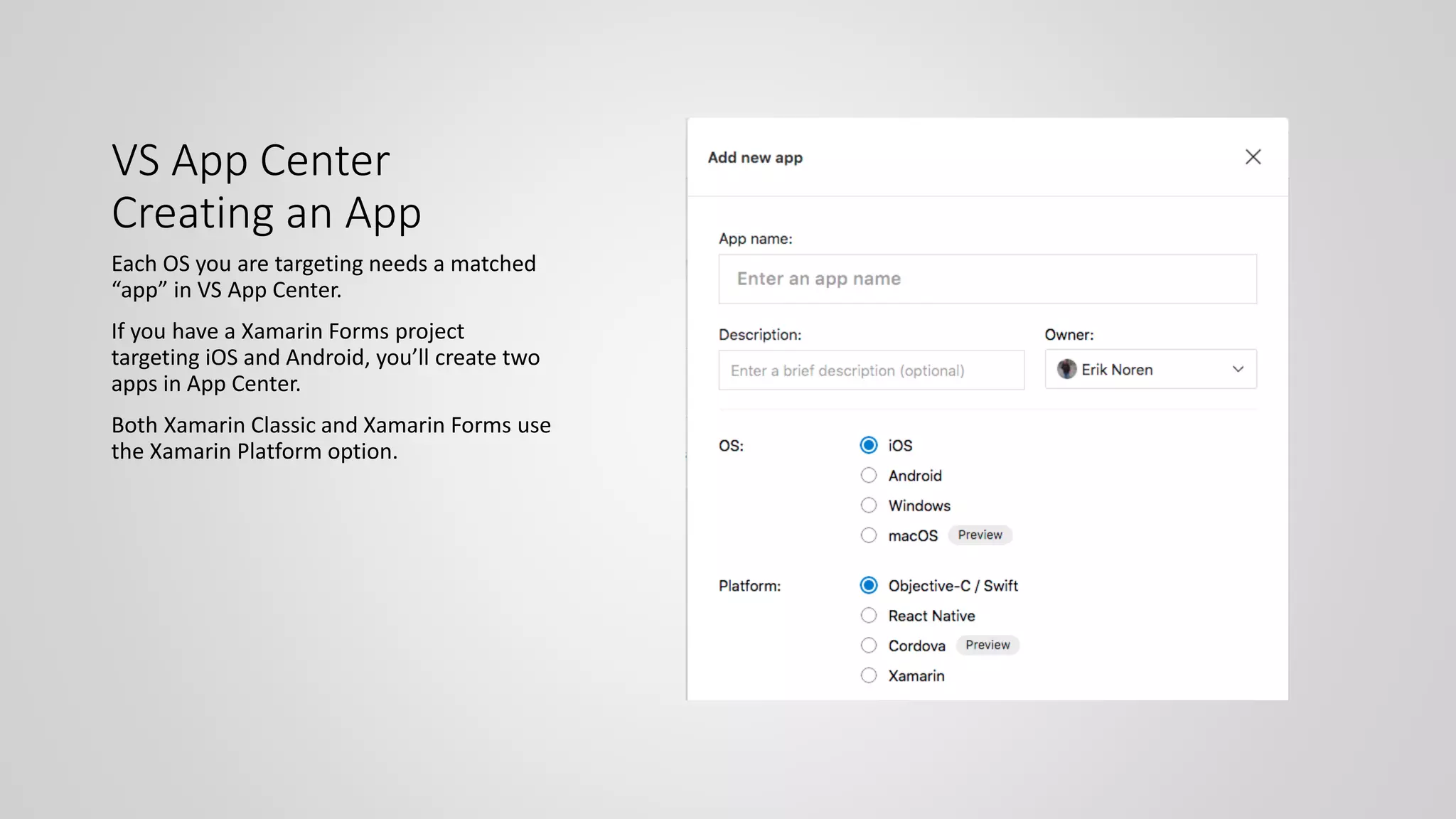 VS App Center
Creating an App
Each OS you are targeting needs a matched
“app” in VS App Center.
If you have a Xamarin Forms project
targeting iOS and Android, you’ll create two
apps in App Center.
Both Xamarin Classic and Xamarin Forms use
the Xamarin Platform option.
 
