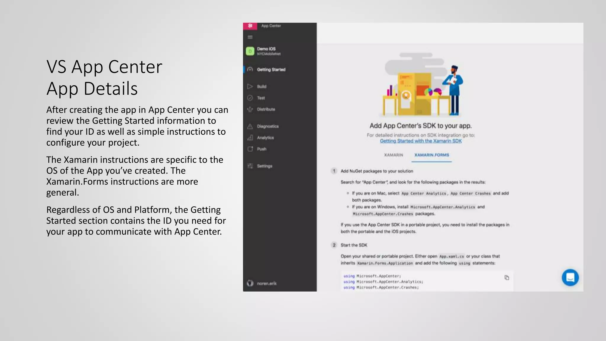 VS App Center
App Details
After creating the app in App Center you can
review the Getting Started information to
find your ID as well as simple instructions to
configure your project.
The Xamarin instructions are specific to the
OS of the App you’ve created. The
Xamarin.Forms instructions are more
general.
Regardless of OS and Platform, the Getting
Started section contains the ID you need for
your app to communicate with App Center.
 