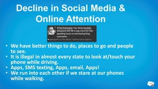 Decline in Social Media &
         Online Attention

• We have better things to do, places to go and people to see.
• It is illegal in almost every state (US) to look at/touch your
  phone while driving.
• Apps, SMS texting, Apps, email, Apps!
• We run into each other if we stare at our phones while
  walking.
 