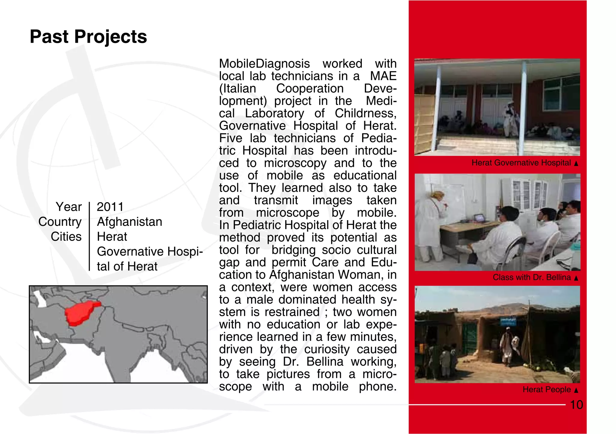 Past Projects
                                MobileDiagnosis worked with
                                local lab technicians in a MAE
                                (Italian   Cooperation     Deve-
                                lopment) project in the Medi-
                                cal Laboratory of Childrness,
                                Governative Hospital of Herat.
                                Five lab technicians of Pedia-
                                tric Hospital has been introdu-
                                ced to microscopy and to the         Herat Governative Hospital
                                use of mobile as educational
                                tool. They learned also to take
                                and transmit images taken
   Year    2011                 from microscope by mobile.
Country    Afghanistan          In Pediatric Hospital of Herat the
  Cities   Herat                method proved its potential as
           Governative Hospi-   tool for bridging socio cultural
           tal of Herat         gap and permit Care and Edu-
                                cation to Afghanistan Woman, in           Class with Dr. Bellina
                                a context, were women access
                                to a male dominated health sy-
                                stem is restrained ; two women
                                with no education or lab expe-
                                rience learned in a few minutes,
                                driven by the curiosity caused
                                by seeing Dr. Bellina working,
                                to take pictures from a micro-
                                scope with a mobile phone.                        Herat People

                                                                                               10
 
