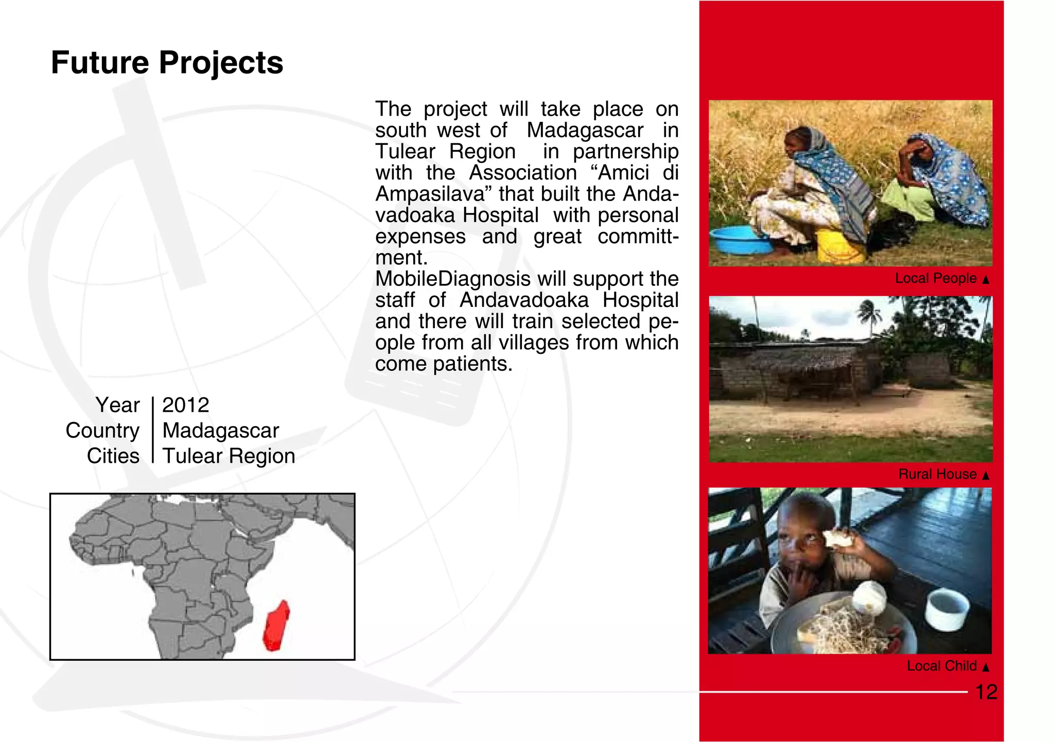 Future Projects
                           The project will take place on
                           south west of Madagascar in
                           Tulear Region in partnership
                           with the Association “Amici di
                           Ampasilava” that built the Anda-
                           vadoaka Hospital with personal
                           expenses and great committ-
                           ment.
                           MobileDiagnosis will support the    Local People
                           staff of Andavadoaka Hospital
                           and there will train selected pe-
                           ople from all villages from which
                           come patients.
   Year    2012
Country    Madagascar
  Cities   Tulear Region
                                                               Rural House




                                                                Local Child

                                                                          12
 