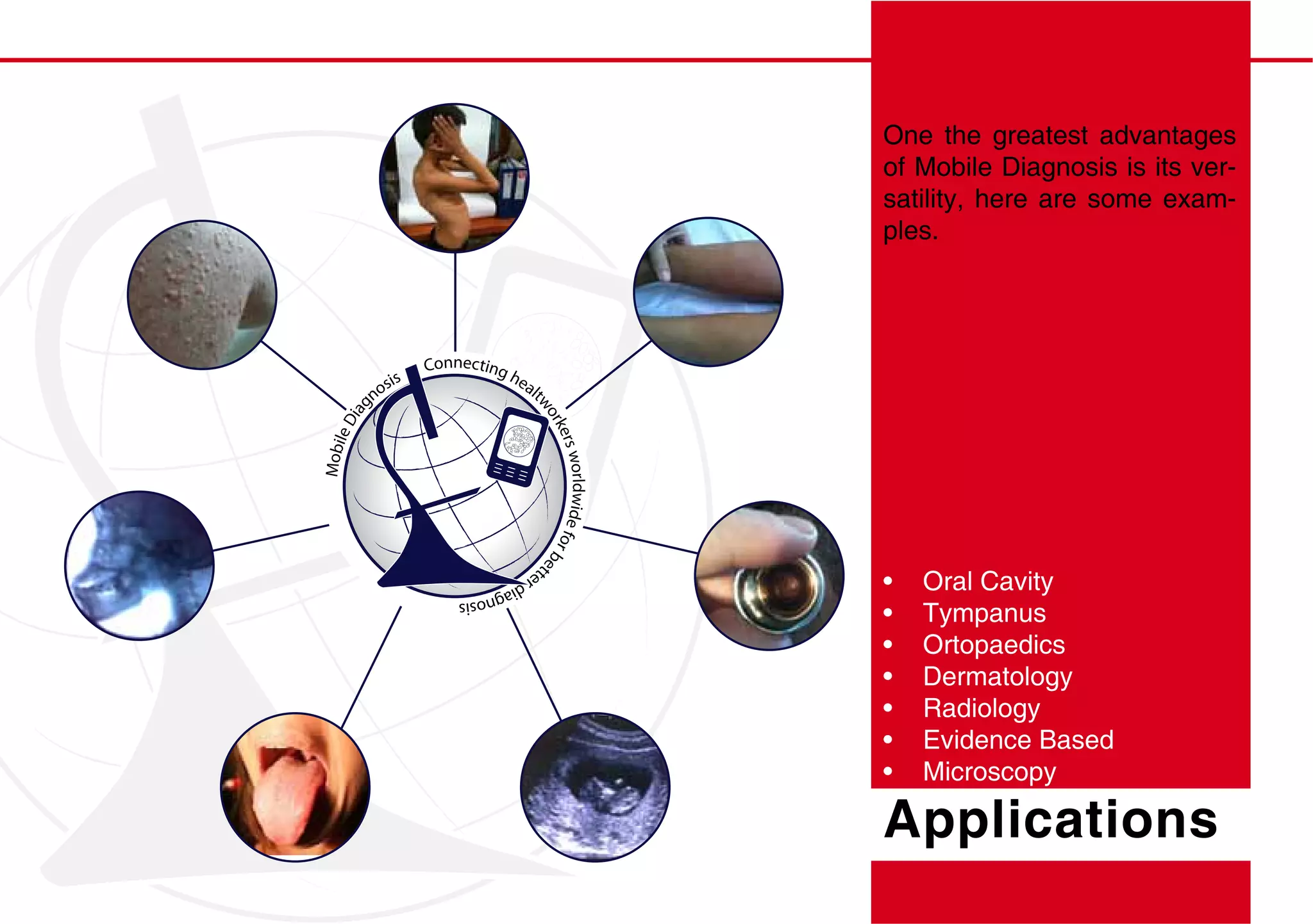 One the greatest advantages
                                                                  of Mobile Diagnosis is its ver-
                                                                  satility, here are some exam-
                                                                  ples.




                     Connecting
                                  he
               sis                  alt
             no
       iag




                                      wo
     eD




                                        rke
                                           rs wo
Mobil




                                                rldwide f
                                                         or
                                                            be
                         te
                                                              t

                           rd
                             iag
                                nosis                                Oral Cavity
                                                                     Tympanus
                                                                     Ortopaedics
                                                                     Dermatology
                                                                     Radiology
                                                                     Evidence Based
                                                                     Microscopy

                                                                  Applications
 