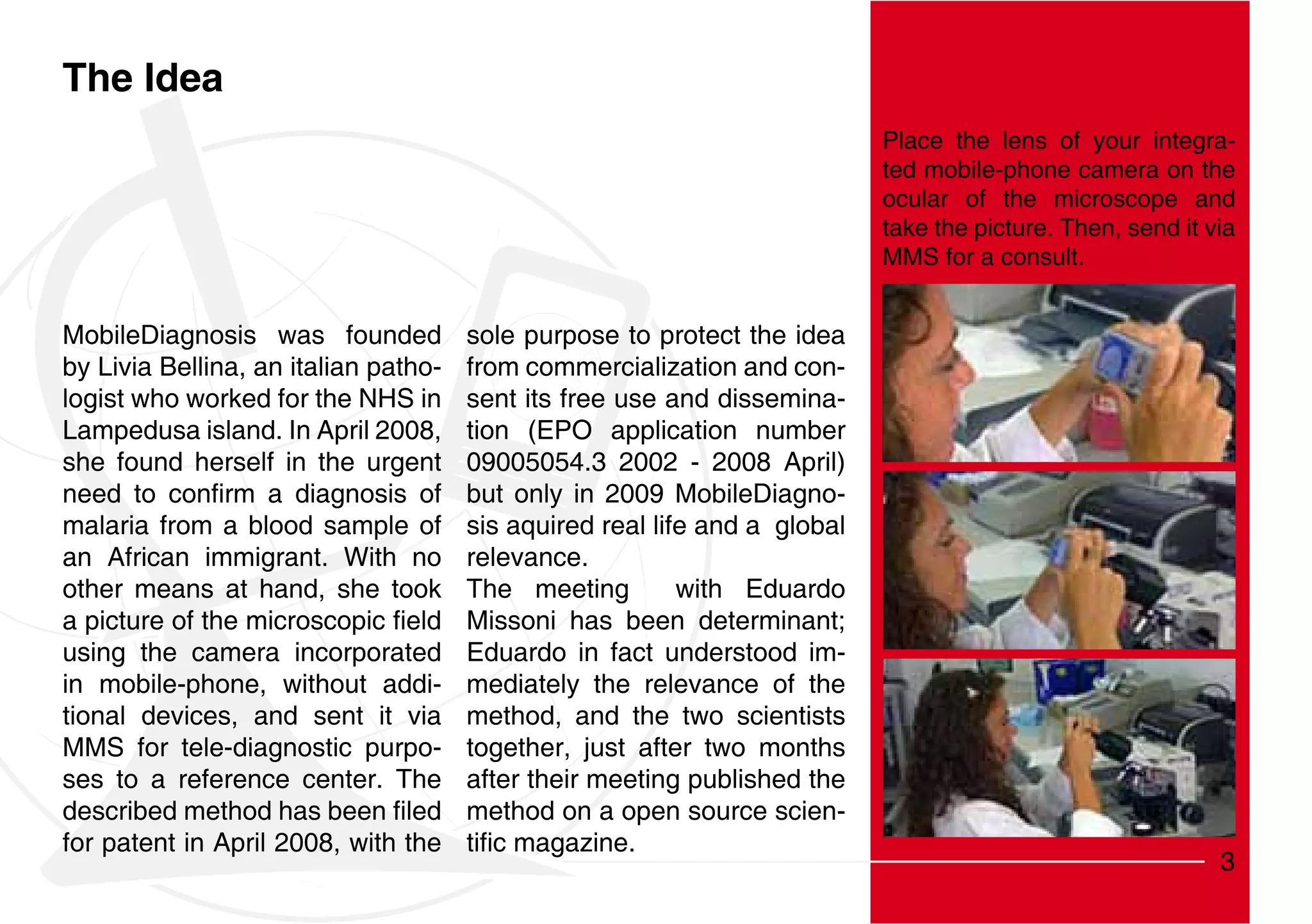 The Idea
                                                                           Place the lens of your integra-
                                                                           ted mobile-phone camera on the
                                                                           ocular of the microscope and
                                                                           take the picture. Then, send it via
                                                                           MMS for a consult.


MobileDiagnosis was founded           sole purpose to protect the idea
by Livia Bellina, an italian patho-   from commercialization and con-
logist who worked for the NHS in      sent its free use and dissemina-
Lampedusa island. In April 2008,      tion (EPO application number
she found herself in the urgent       09005054.3 2002 - 2008 April)
                                      but only in 2009 MobileDiagno-
malaria from a blood sample of        sis aquired real life and a global
an African immigrant. With no         relevance.
other means at hand, she took         The meeting         with Eduardo
                                      Missoni has been determinant;
using the camera incorporated         Eduardo in fact understood im-
in mobile-phone, without addi-        mediately the relevance of the
tional devices, and sent it via       method, and the two scientists
MMS for tele-diagnostic purpo-        together, just after two months
ses to a reference center. The        after their meeting published the
                                      method on a open source scien-
for patent in April 2008, with the
                                                                                                            3
 