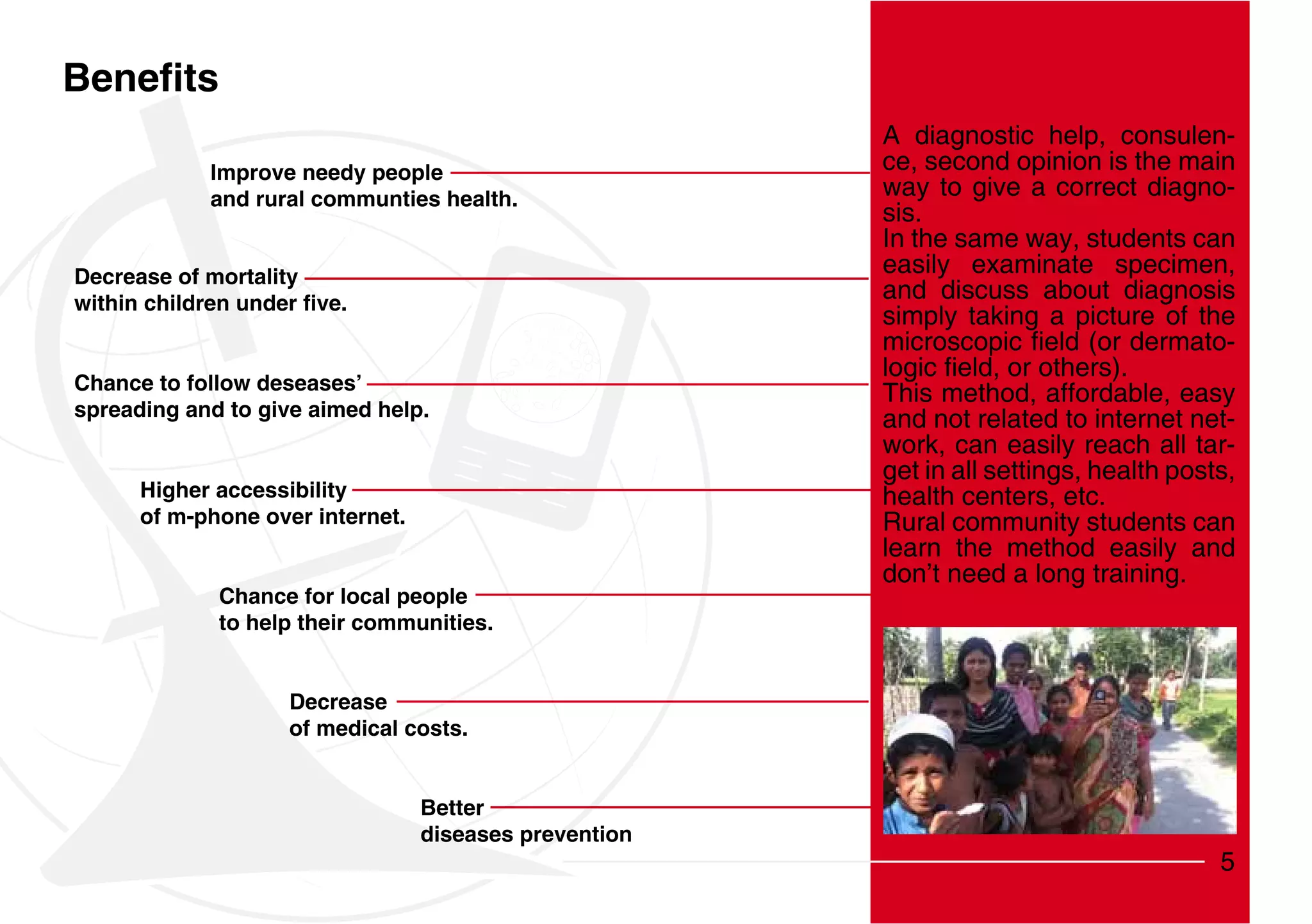 A diagnostic help, consulen-
            Improve needy people                        ce, second opinion is the main
            and rural communties health.                way to give a correct diagno-
                                                        sis.
                                                        In the same way, students can
Decrease of mortality
                                                        easily examinate specimen,
                                                        and discuss about diagnosis
                                                        simply taking a picture of the
                                                                                     -
Chance to follow deseases’
                                                        This method, affordable, easy
spreading and to give aimed help.                       and not related to internet net-
                                                        work, can easily reach all tar-
                                                        get in all settings, health posts,
      Higher accessibility                              health centers, etc.
      of m-phone over internet.                         Rural community students can
                                                        learn the method easily and
                                                        don’t need a long training.
             Chance for local people
             to help their communities.


                    Decrease
                    of medical costs.


                                  Better
                                  diseases prevention
                                                                                        5
 