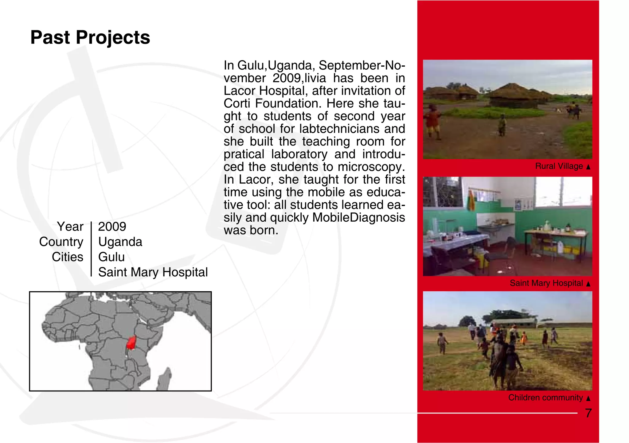 Past Projects
                                 In Gulu,Uganda, September-No-
                                 vember 2009,livia has been in
                                 Lacor Hospital, after invitation of
                                 Corti Foundation. Here she tau-
                                 ght to students of second year
                                 of school for labtechnicians and
                                 she built the teaching room for
                                 pratical laboratory and introdu-
                                 ced the students to microscopy.             Rural Village


                                 time using the mobile as educa-
                                 tive tool: all students learned ea-
                                 sily and quickly MobileDiagnosis
   Year    2009                  was born.
Country    Uganda
  Cities   Gulu
           Saint Mary Hospital
                                                                       Saint Mary Hospital




                                                                       Children community

                                                                                             7
 
