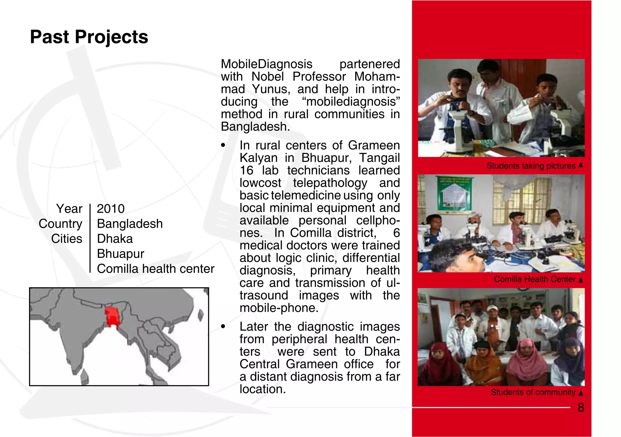 Past Projects
                                 MobileDiagnosis        partenered
                                 with Nobel Professor Moham-
                                 mad Yunus, and help in intro-
                                 ducing the “mobilediagnosis”
                                 method in rural communities in
                                 Bangladesh.
                                     In rural centers of Grameen
                                     Kalyan in Bhuapur, Tangail
                                                                        Students taking pictures
                                     16 lab technicians learned
                                     lowcost telepathology and
                                     basic telemedicine using only
   Year    2010                      local minimal equipment and
Country    Bangladesh                available personal cellpho-
  Cities   Dhaka                     nes. In Comilla district, 6
                                     medical doctors were trained
           Bhuapur                   about logic clinic, differential
           Comilla health center     diagnosis, primary health
                                                                          Comilla Health Center
                                     care and transmission of ul-
                                     trasound images with the
                                     mobile-phone.
                                     Later the diagnostic images
                                     from peripheral health cen-
                                     ters were sent to Dhaka

                                      a distant diagnosis from a far
                                      location.                          Students of community

                                                                                                   8
 