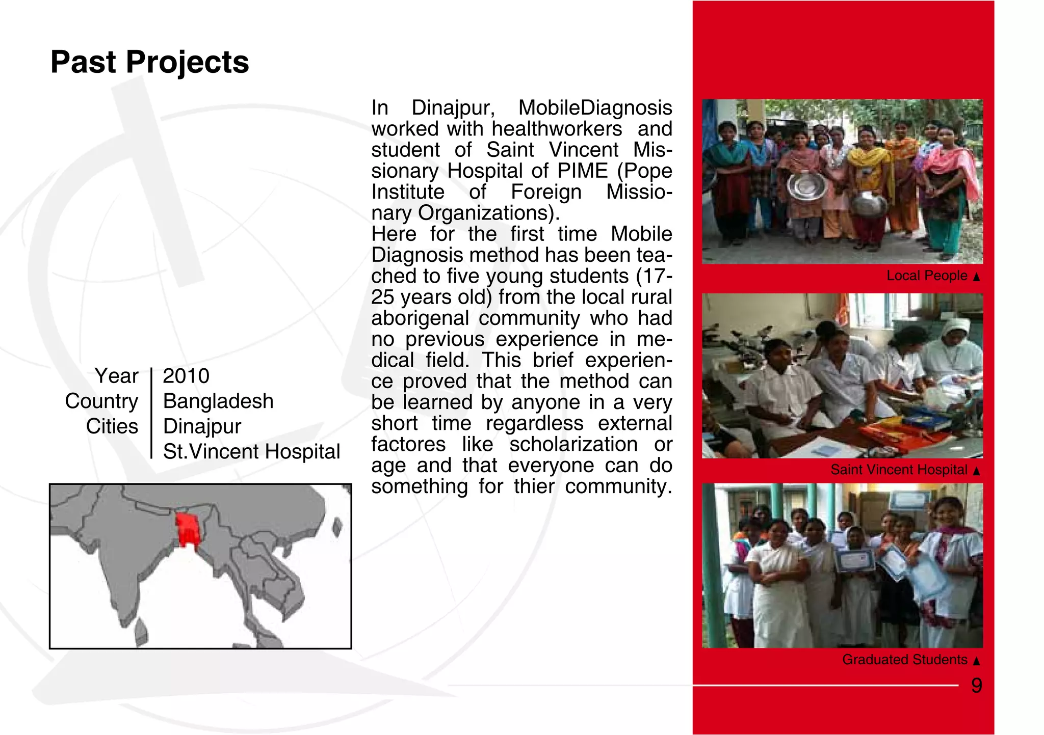 Past Projects
                                 In Dinajpur, MobileDiagnosis
                                 worked with healthworkers and
                                 student of Saint Vincent Mis-
                                 sionary Hospital of PIME (Pope
                                 Institute of Foreign Missio-
                                 nary Organizations).

                                 Diagnosis method has been tea-
                                                                              Local People
                                 25 years old) from the local rural
                                 aborigenal community who had
                                 no previous experience in me-
                                                                  -
   Year    2010                  ce proved that the method can
Country    Bangladesh            be learned by anyone in a very
  Cities   Dinajpur              short time regardless external
           St.Vincent Hospital   factores like scholarization or
                                 age and that everyone can do         Saint Vincent Hospital
                                 something for thier community.




                                                                       Graduated Students

                                                                                               9
 