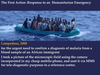 The First Action :Response to an Humanitarian Emergency 
Lampedusa, 2008 
for the urgent need to confirm a diagnosis of malaria from a 
blood sample of an African immigrant 
I took a picture of the microscopic field using the camera 
incorporated in my cheap mobile-phone, and sent it via MMS 
for tele-diagnostic purposes to a reference center. 
 