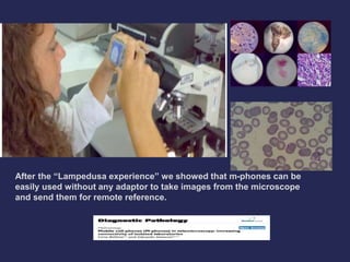 After the “Lampedusa experience” we showed that m-phones can be 
easily used without any adaptor to take images from the microscope 
and send them for remote reference. 
 