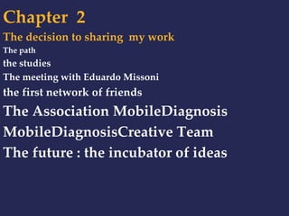 Chapter 2 
The decision to sharing my work 
The path 
the studies 
The meeting with Eduardo Missoni 
the first network of friends 
The Association MobileDiagnosis 
MobileDiagnosisCreative Team 
The future : the incubator of ideas 
 