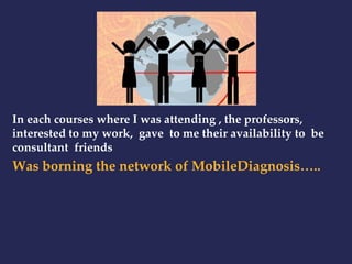 In each courses where I was attending , the professors, 
interested to my work, gave to me their availability to be 
consultant friends 
Was borning the network of MobileDiagnosis….. 
 