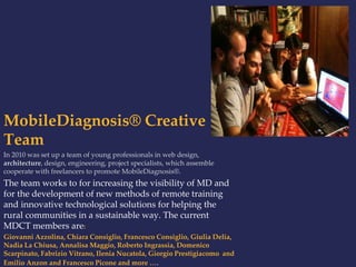 MobileDiagnosis® Creative 
Team 
In 2010 was set up a team of young professionals in web design, 
architecture, design, engineering, project specialists, which assemble 
cooperate with freelancers to promote MobileDiagnosis®. 
The team works to for increasing the visibility of MD and 
for the development of new methods of remote training 
and innovative technological solutions for helping the 
rural communities in a sustainable way. The current 
MDCT members are: 
Giovanni Azzolina, Chiara Consiglio, Francesco Consiglio, Giulia Delia, 
Nadia La Chiusa, Annalisa Maggio, Roberto Ingrassia, Domenico 
Scarpinato, Fabrizio Vitrano, Ilenia Nucatola, Giorgio Prestigiacomo and 
Emilio Anzon and Francesco Picone and more …. 
 