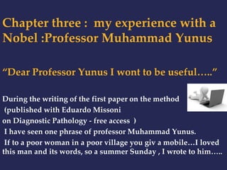 Chapter three : my experience with a 
Nobel :Professor Muhammad Yunus 
“Dear Professor Yunus I wont to be useful…..” 
During the writing of the first paper on the method 
(published with Eduardo Missoni 
on Diagnostic Pathology - free access ) 
I have seen one phrase of professor Muhammad Yunus. 
If to a poor woman in a poor village you giv a mobile…I loved 
this man and its words, so a summer Sunday , I wrote to him….. 
 