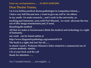 From my corrispondence……At 00:05 24/08/2009, 
Dear Doctor Yunus, 
i'm Livia bellina,medical doctor,pathologist in Lampedusa Island,.... 
i had a very full life,and now ,i wont to give my self to for others. 
in my youth i'm make research,....and i work in the university ,as 
teaching,and instructor,..now,with Prof Missoni, we wont advocate the free 
use of this image transmission,and, if need, 
theaching,the method . 
All that we make is free,because,i think the medical and technology is a right 
of humanity, 
our work can be found online at 
http://www.diagnosticpathology.org/content/4/1/19 
The healt is a right ,but isn't for all....... 
in attach i send a Professor Missoni's letter related to a commercial use of 
variuos methods similar , 
i be at your beck and the call 
thank for attention…… 
Yes ! I studied french……not english…;) 
 