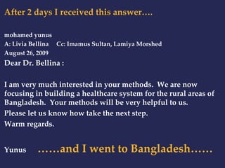 After 2 days I received this answer…. 
mohamed yunus 
A: Livia Bellina Cc: Imamus Sultan, Lamiya Morshed 
August 26, 2009 
Dear Dr. Bellina : 
I am very much interested in your methods. We are now 
focusing in building a healthcare system for the rural areas of 
Bangladesh. Your methods will be very helpful to us. 
Please let us know how take the next step. 
Warm regards. 
Yunus ……and I went to Bangladesh…… 
 