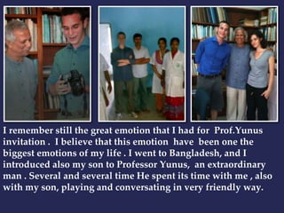 I remember still the great emotion that I had for Prof.Yunus 
invitation . I believe that this emotion have been one the 
biggest emotions of my life . I went to Bangladesh, and I 
introduced also my son to Professor Yunus, an extraordinary 
man . Several and several time He spent its time with me , also 
with my son, playing and conversating in very friendly way. 
 