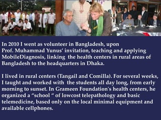 In 2010 I went as volunteer in Bangladesh, upon 
Prof. Muhammad Yunus’ invitation, teaching and applying 
MobileDiagnosis, linking the health centers in rural areas of 
Bangladesh to the headquarters in Dhaka. 
I lived in rural centers (Tangail and Comilla). For several weeks, 
I taught and worked with the students all day long, from early 
morning to sunset. In Grameen Foundation's health centers, he 
organized a “school “ of lowcost telepathology and basic 
telemedicine, based only on the local minimal equipment and 
available cellphones. 
 