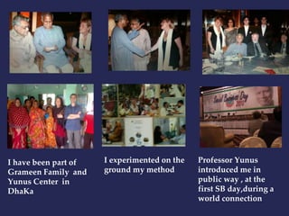 I have been part of 
Grameen Family and 
Yunus Center in 
DhaKa 
I experimented on the 
ground my method 
Professor Yunus 
introduced me in 
public way , at the 
first SB day,during a 
world connection 
 