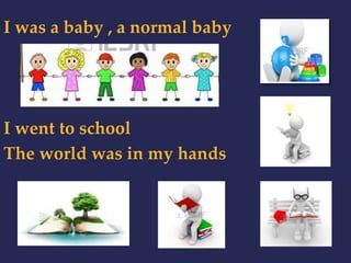 I was a baby , a normal baby 
I went to school 
The world was in my hands 
 