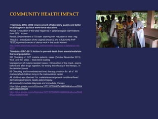 COMMUNITY HEALTH IMPACT 
Thsimbulu-DRC- 2012 :improvement of laboratory quality and better 
local diagnosis by local work-force education 
Result 1 :reduction of the false negatives in parasitological examinations 
from 55% to zero 
Result 2:improvement of TB stain staining with reduction of false neg 
Result 3 : introduction of the vaginal smears ( and in future the PAP 
TEST)to prevent cancer of uterus neck in the youth women 
http://www.slideshare.net/livia_bellina/mobile-diagnosis-in-tshimbulu-rdc- 
2012 
Thimbulu –DRC-2013 :Action to prevent death from anemia/malariain 
the local population . 
527 Checking of 527 malaria patients cases (October November 2013) 
thick and thin slides - triple-blind reading 
Management of malaria resistant cases : Introduction of the check- exams 
before and after drugs ingestion, for testing the efficacy of the therapy , in 
the resistant cases 
65 Checking and immediate(real time) therapy provision for all of 65 
malnourished children living in the malnourished center 
All children was checked for :malaria/anemia/general conditions/fever/ 
dermatological lesions /epato-splenomegaly-all 
received immediate diagnosis and immediate therapy 
https://plus.google.com/u/0/photos/107116750892549449944/albums/5954 
327534405985025 
https://plus.google.com/u/0/photos/107116750892549449944/albums/5948 
812210026901985 
 