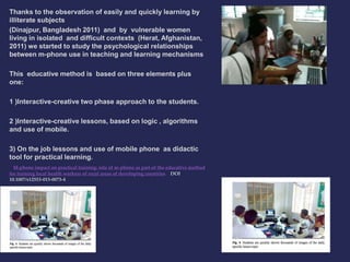 Thanks to the observation of easily and quickly learning by 
illiterate subjects 
(Dinajpur, Bangladesh 2011) and by vulnerable women 
living in isolated and difficult contexts (Herat, Afghanistan, 
2011) we started to study the psychological relationships 
between m-phone use in teaching and learning mechanisms 
This educative method is based on three elements plus 
one: 
1 )Interactive-creative two phase approach to the students. 
2 )Interactive-creative lessons, based on logic , algorithms 
and use of mobile. 
3) On the job lessons and use of mobile phone as didactic 
tool for practical learning. 
M-phone impact on practical training: role of m-phone as part of the educative method 
for training local health workers of rural areas of developing countries DOI 
10.1007/s12553-013-0073-4 
 