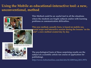 Using the Mobile as educational-interactive tool: a new, 
unconventional, method. 
This Method could be an useful tool in all the situations 
where the students are fragile subjects and/or with learning 
problems or communication difficulties. 
This new method, casually born, is based on mobile use, 
mental maps and interactive session during the lessons "on the 
field”: a new method created day by day. 
The psychological basis of these surprising results are the 
subject of a scientific article (on course of application for 
publishing). 
http://www.liebertonline.com/doi/abs/10.1089/tmj.2011.9976 
 