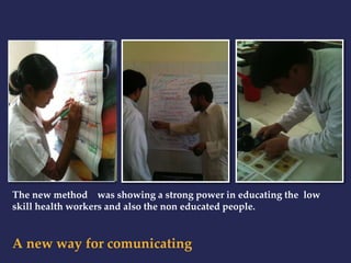 The new method was showing a strong power in educating the low 
skill health workers and also the non educated people. 
A new way for comunicating 
 