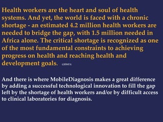 Health workers are the heart and soul of health 
systems. And yet, the world is faced with a chronic 
shortage - an estimated 4.2 million health workers are 
needed to bridge the gap, with 1.5 million needed in 
Africa alone. The critical shortage is recognized as one 
of the most fundamental constraints to achieving 
progress on health and reaching health and 
development goals. GHWFA 
And there is where MobileDiagnosis makes a great difference 
by adding a successful technological innovation to fill the gap 
left by the shortage of health workers and/or by difficult access 
to clinical laboratories for diagnosis. 
 